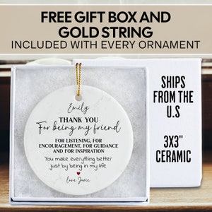 May include: White ceramic ornament with a marbleized design. The ornament is round and features black text that reads "Thank you for being my friend." The text also includes "For listening, for encouragement, for guidance and for inspiration." and "You make everything better just by being in my life." The ornament also includes the name "Emily" and "love Josie".