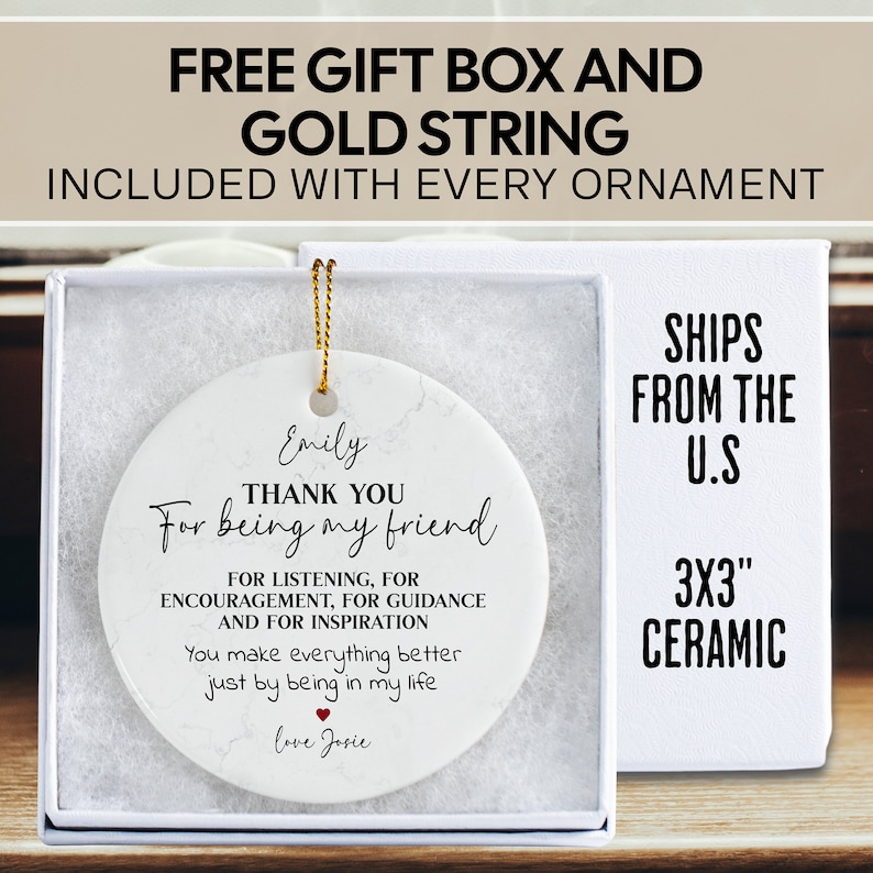 May include: White ceramic ornament with a marbleized design. The ornament is round and features black text that reads "Thank you for being my friend." The text also includes "For listening, for encouragement, for guidance and for inspiration." and "You make everything better just by being in my life." The ornament also includes the name "Emily" and "love Josie".