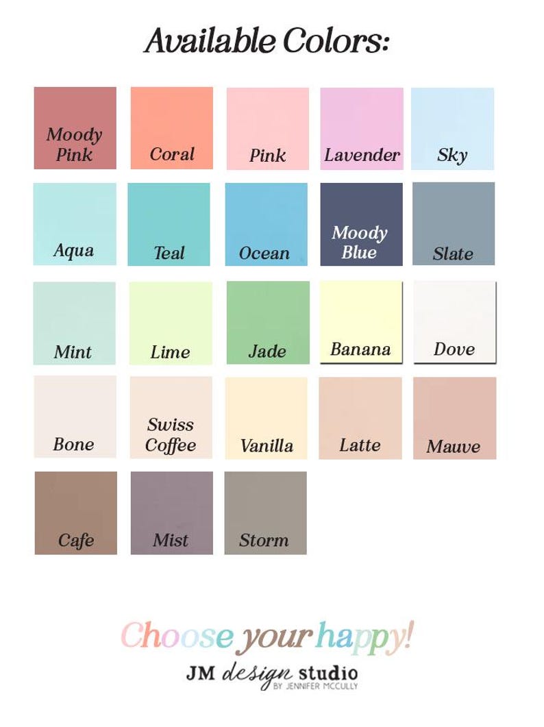 May include: A chart of 18 color swatches with names for each color. The colors include Moody Pink, Coral, Pink, Lavender, Sky, Aqua, Teal, Ocean, Moody Blue, Slate, Mint, Lime, Jade, Banana, Dove, Bone, Swiss Coffee, Vanilla, Latte, Mauve, Cafe, Mist, and Storm. The text "Available Colors" is at the top of the chart. The text "Choose your happy!" is at the bottom of the chart. The text "JM design studio BY JENNIFER MCCULLY" is below the text "Choose your happy!"
