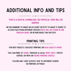 May include: Text on a white background with black text that reads "Additional Info and Tips". The text continues with "This is a digital download, no physical item will be shipped." and "We recommend to make an account on Etsy to make it easier to access files from different devices (files will be found in link through email or in purchases tab on Etsy)." The text continues with "Printing Tips" and "For best results I suggest printing on high quality paper. You can print at home, through a local print shop / photo center, or with an online printing service." The text concludes with "Colors may vary slightly due to different screen or printing settings."