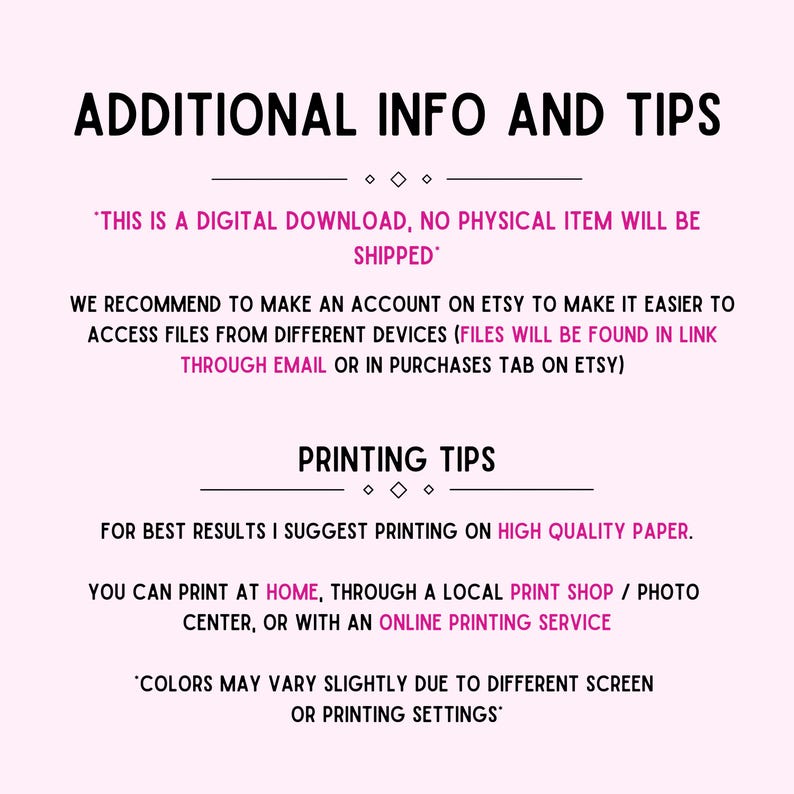 May include: Text on a white background with black text that reads "Additional Info and Tips". The text continues with "This is a digital download, no physical item will be shipped." and "We recommend to make an account on Etsy to make it easier to access files from different devices (files will be found in link through email or in purchases tab on Etsy)." The text continues with "Printing Tips" and "For best results I suggest printing on high quality paper. You can print at home, through a local print shop / photo center, or with an online printing service." The text concludes with "Colors may vary slightly due to different screen or printing settings."