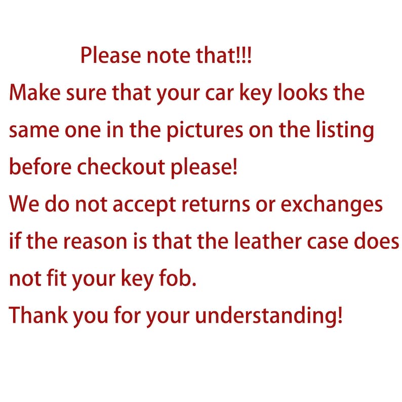May include: Text on a white background in red font. The text reads: "Please note that!!! Make sure that your car key looks the same one in the pictures on the listing before checkout please! We do not accept returns or exchanges if the reason is that the leather case does not fit your key fob. Thank you for your understanding!"