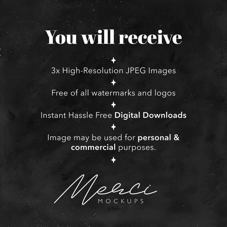 May include: Text on a black background that reads "You will receive 3x High-Resolution JPEG Images. Free of all watermarks and logos. Instant Hassle Free Digital Downloads. Image may be used for personal & commercial purposes. Merci MOCKUPS"