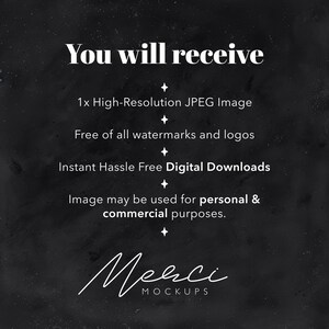 May include: Text on a black background that reads "You will receive:" followed by a list of bullet points: "1x High-Resolution JPEG Image", "Free of all watermarks and logos", "Instant Hassle Free Digital Downloads", "Image may be used for personal & commercial purposes.", and "Merci MOCKUPS".