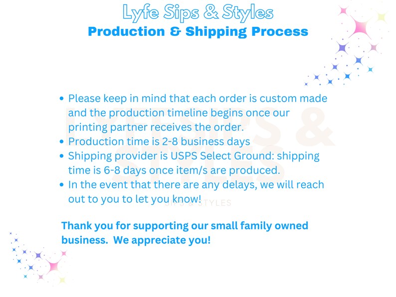 May include: A blue and white graphic with the text "Lyfe Sips & Styles" and "Production & Shipping Process". The graphic lists the production and shipping process for custom orders. The text states that production time is 2-8 business days and shipping time is 6-8 days. The graphic also states that the shipping provider is USPS Select Ground.