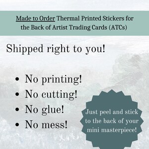 May include: A white background with blue text that reads "Made to Order Thermal Printed Stickers for the Back of Artist Trading Cards (ATCs)". Below the text is a blue background with white text that reads "Shipped right to you!" and a list of bullet points: "No printing!", "No cutting!", "No glue!", "No mess!"  A blue starburst shape with white text reads "Just peel and stick to the back of your mini masterpiece!"