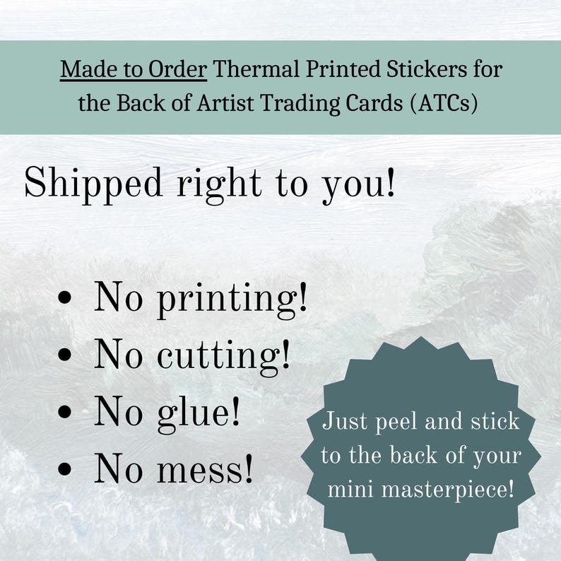 May include: A white background with blue text that reads "Made to Order Thermal Printed Stickers for the Back of Artist Trading Cards (ATCs)". Below the text is a blue background with white text that reads "Shipped right to you!" and a list of bullet points: "No printing!", "No cutting!", "No glue!", "No mess!"  A blue starburst shape with white text reads "Just peel and stick to the back of your mini masterpiece!"