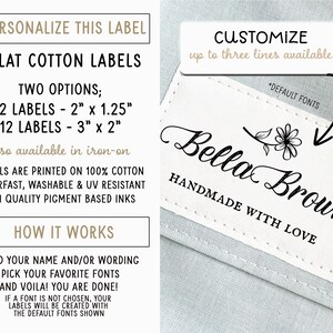 May include: White cotton labels with a black border and text that reads "PERSONALIZE THIS LABEL", "FLAT COTTON LABELS", "TWO OPTIONS; 32 LABELS - 2" x 1.25" 12 LABELS - 3" x 2" also available in iron-on", "LABELS ARE PRINTED ON 100% COTTON COLORFAST, WASHABLE & UV RESISTANT HIGH QUALITY PIGMENT BASED INKS", "HOW IT WORKS", "ADD YOUR NAME AND/OR WORDING PICK YOUR FAVORITE FONTS AND VOILA! YOU ARE DONE! IF A FONT IS NOT CHOSEN, YOUR LABELS WILL BE CREATED WITH THE DEFAULT FONTS SHOWN". A white label with a black border and text that reads "CUSTOMIZE up to three lines available *DEFAULT FONTS Bella Brown HANDMADE WITH LOVE".