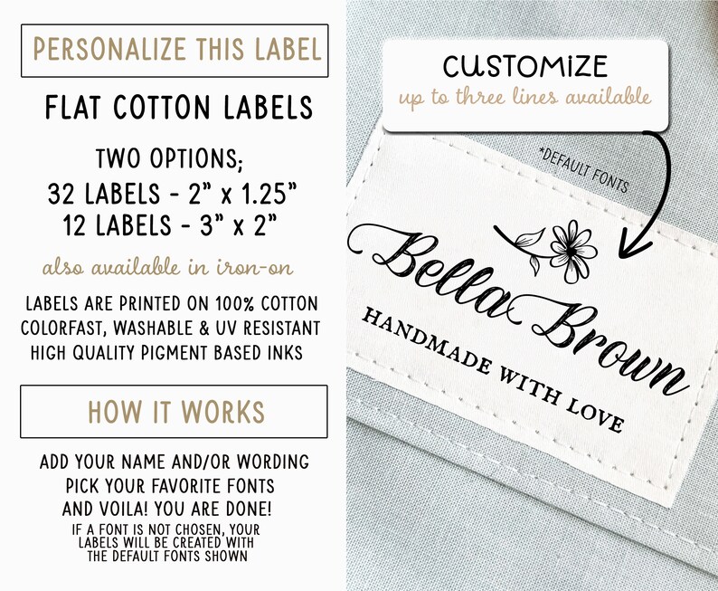 May include: White cotton labels with a black border and text that reads "PERSONALIZE THIS LABEL", "FLAT COTTON LABELS", "TWO OPTIONS; 32 LABELS - 2" x 1.25" 12 LABELS - 3" x 2" also available in iron-on", "LABELS ARE PRINTED ON 100% COTTON COLORFAST, WASHABLE & UV RESISTANT HIGH QUALITY PIGMENT BASED INKS", "HOW IT WORKS", "ADD YOUR NAME AND/OR WORDING PICK YOUR FAVORITE FONTS AND VOILA! YOU ARE DONE! IF A FONT IS NOT CHOSEN, YOUR LABELS WILL BE CREATED WITH THE DEFAULT FONTS SHOWN". A white label with a black border and text that reads "CUSTOMIZE up to three lines available *DEFAULT FONTS Bella Brown HANDMADE WITH LOVE".