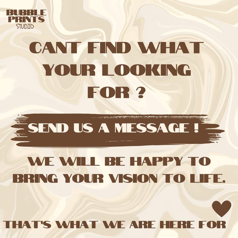 May include: A brown and white marble background with brown text that reads "BUBBLE PRINTS STUDIO" in the top left corner. The text "CANT FIND WHAT YOUR LOOKING FOR?" is in the center of the image. Below that is a brown rectangle with the text "SEND US A MESSAGE!" in white. Below that is the text "WE WILL BE HAPPY TO BRING YOUR VISION TO LIFE." Below that is the text "THAT'S WHAT WE ARE HERE FOR" with a brown heart to the right.