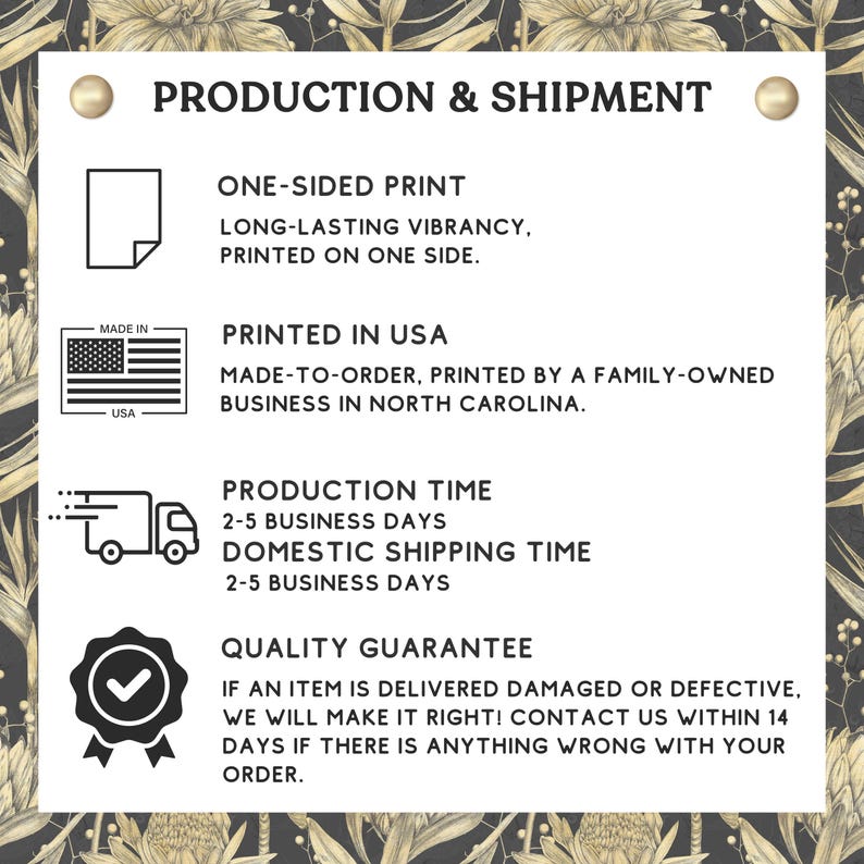 May include: Production and shipment information for a product. The text states that the product is printed on one side, made to order, and printed by a family-owned business in North Carolina. The production time is 2-5 business days and the domestic shipping time is 2-5 business days. The text also states that there is a quality guarantee and that if an item is delivered damaged or defective, the company will make it right. Customers are encouraged to contact the company within 14 days if there is anything wrong with their order.