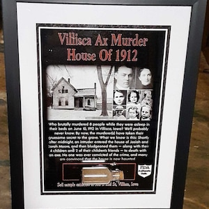 May include: A framed black and white photograph of the Villisca Ax Murder House, a two-story home with a porch, and a group of people. The text "Villisca Ax Murder House of 1912" is at the top of the image. The text "Who brutally murdered 8 people while they were asleep in their beds on June 10, 1912 in Villisca, Iowa? We'll probably never know. By now, the murderer(s) have taken their gruesome secret to the grave. What we know is this: Shortly after midnight, an intruder entered the house of Josiah and Sarah Moore, and then bludgeoned them - along with their 4 children and 2 of their children's friends - to death with an axe. No one was ever convicted of the crime, and many are convinced that the house is now haunted." is below the image. The text "Soil sample collected at 500 S. 2nd St., Villisca, Iowa" is at the bottom of the image. The text "EDA Authentic Relic" is in the lower right corner of the image.