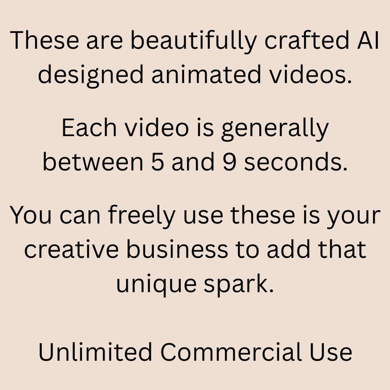 May include: Text on a light beige background reads: "These are beautifully crafted AI designed animated videos. Each video is generally between 5 and 9 seconds. You can freely use these in your creative business to add that unique spark. Unlimited Commercial Use."