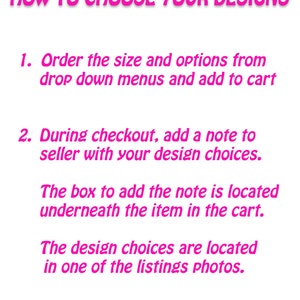 May include: Pink text on a white background with instructions on how to choose designs for a product. The text reads: "HOW TO CHOOSE YOUR DESIGNS 1. Order the size and options from drop down menus and add to cart 2. During checkout, add a note to seller with your design choices. The box to add the note is located underneath the item in the cart. The design choices are located in one of the listings photos."