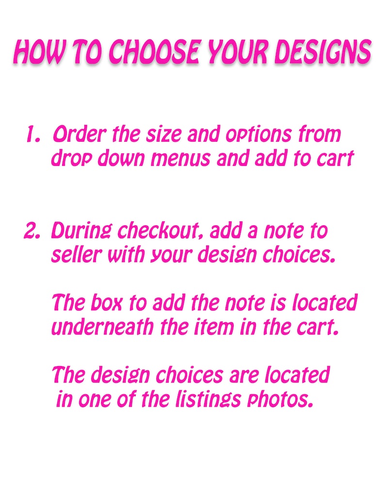 May include: Pink text on a white background with instructions on how to choose designs for a product. The text reads: "HOW TO CHOOSE YOUR DESIGNS 1. Order the size and options from drop down menus and add to cart 2. During checkout, add a note to seller with your design choices. The box to add the note is located underneath the item in the cart. The design choices are located in one of the listings photos."