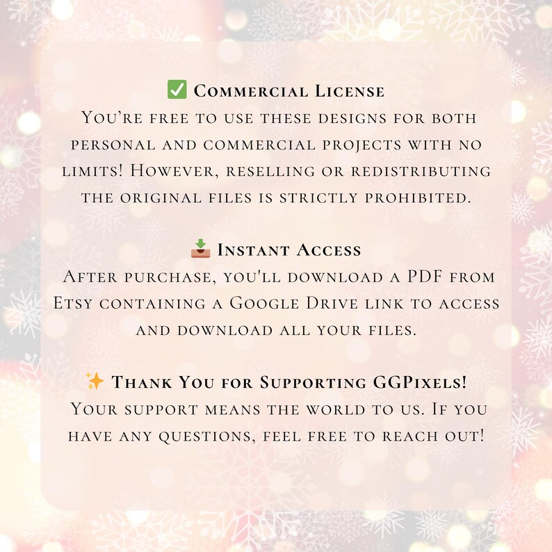 May include: A digital download license agreement for commercial use. The text states that you are free to use the designs for both personal and commercial projects with no limits. Reselling or redistributing the original files is strictly prohibited. The text also states that after purchase, you will download a PDF from Etsy containing a Google Drive link to access and download all your files. The text ends with a thank you message to the customer for supporting the seller.