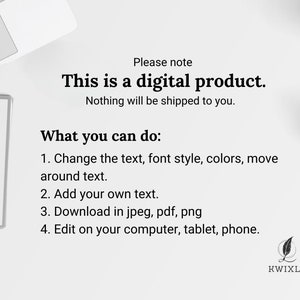May include: Text on a white background that reads "Please note This is a digital product. Nothing will be shipped to you. What you can do: 1. Change the text, font style, colors, move around text. 2. Add your own text. 3. Download in jpeg, pdf, png 4. Edit on your computer, tablet, phone. KWIXLY"