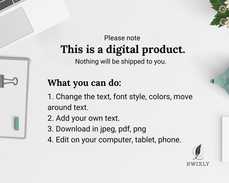 May include: Text on a white background that reads "Please note This is a digital product. Nothing will be shipped to you. What you can do: 1. Change the text, font style, colors, move around text. 2. Add your own text. 3. Download in jpeg, pdf, png 4. Edit on your computer, tablet, phone. KWIXLY"