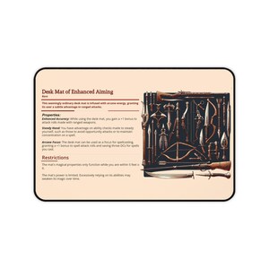 May include: A brown desk mat with a variety of weapons and tools depicted on it. The text "Desk Mat of Enhanced Aiming" is printed at the top of the mat. The text "Rare" is printed below the title. The text "Properties:" is printed below the rarity. The text "Enhanced Accuracy: While using the desk mat, you gain a +1 bonus to attack rolls made with ranged weapons." is printed below the properties title. The text "Steady Hand: You have advantage on ability checks made to steady yourself, such as those to avoid opportunity attacks or to maintain concentration on a spell." is printed below the enhanced accuracy text. The text "Arcane Focus: The desk mat can be used as a focus for spellcasting, granting a +1 bonus to spell attack rolls and saving throw DCs for spells you cast." is printed below the steady hand text. The text "Restrictions" is printed below the arcane focus text. The text "The mat's magical properties only function while you are within 5 feet of it." is printed below the restrictions title. The text "The mat's power is limited. Excessively relying on its abilities may weaken its magic over time." is printed below the previous text.