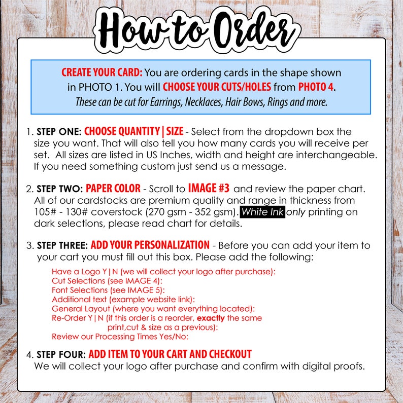 May include: How to order custom cards. Choose the size, paper color, and add your personalization.  You can add a logo, cut selections, font selections, additional text, and general layout.  White ink printing is available on dark paper.