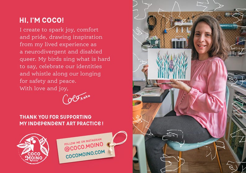 May include: A woman holds a watercolor painting of a bird in a field of tall grass. The painting is on a white background and the bird is blue and green. The woman is wearing a pink shirt and has brown hair. The text on the image reads "HI, I'M COCO! I create to spark joy, comfort and pride, drawing inspiration from my lived experience as a neurodivergent and disabled queer. My birds sing what is hard to say, celebrate our identities and whistle along our longing for safety and peace. With love and joy, Coco xoxo THANK YOU FOR SUPPORTING MY INDEPENDENT ART PRACTICE!" and "FOLLOW ME ON INSTAGRAM @COCO.MOINO COCOMOINO.COM".