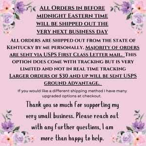 May include: Pink and white floral background with text that reads: "ALL ORDERS IN BEFORE MIDNIGHT EASTERN TIME WILL BE SHIPPED OUT THE VERY NEXT BUSINESS DAY ALL ORDERS ARE SHIPPED OUT FROM THE STATE OF KENTUCKY BY ME PERSONALLY. MAJORITY OF ORDERS ARE SENT VIA USPS FIRST CLASS LETTER MAIL. THIS OPTION DOES COME WITH TRACKING BUT IS VERY LIMITED AND NOT IN REAL TIME TRACKING LARGER ORDERS OF $30 AND UP WILL BE SENT USPS GROUND ADVANTAGE. If you would like a different shipping method I have many upgraded options at checkout. Thank you so much for supporting my very small business. Please reach out with any further questions, I am more than happy to help."