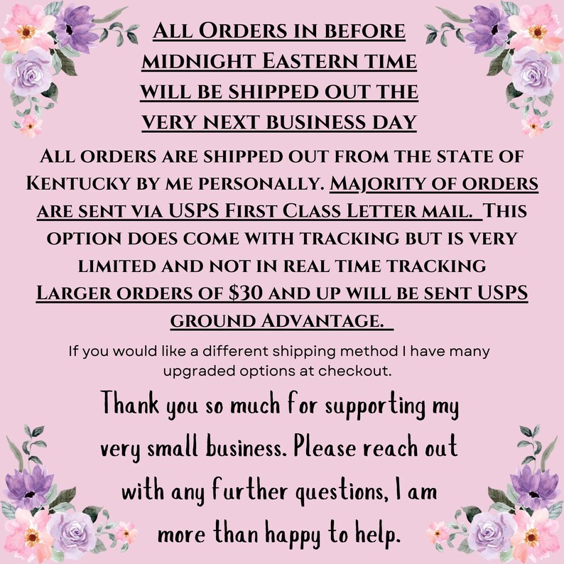 May include: Pink and white floral background with text that reads: "ALL ORDERS IN BEFORE MIDNIGHT EASTERN TIME WILL BE SHIPPED OUT THE VERY NEXT BUSINESS DAY ALL ORDERS ARE SHIPPED OUT FROM THE STATE OF KENTUCKY BY ME PERSONALLY. MAJORITY OF ORDERS ARE SENT VIA USPS FIRST CLASS LETTER MAIL. THIS OPTION DOES COME WITH TRACKING BUT IS VERY LIMITED AND NOT IN REAL TIME TRACKING LARGER ORDERS OF $30 AND UP WILL BE SENT USPS GROUND ADVANTAGE. If you would like a different shipping method I have many upgraded options at checkout. Thank you so much for supporting my very small business. Please reach out with any further questions, I am more than happy to help."