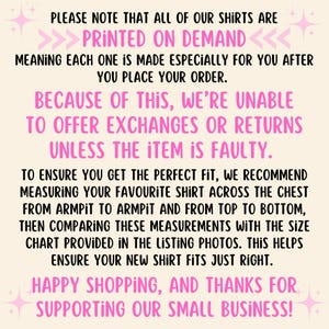 May include: Pink and white text on a light pink background with a message about printed on demand shirts. The text reads: "PLEASE NOTE THAT ALL OF OUR SHIRTS ARE PRINTED ON DEMAND <<<<<<< MEANING EACH ONE IS MADE ESPECIALLY FOR YOU AFTER YOU PLACE YOUR ORDER. BECAUSE OF THIS, WE'RE UNABLE TO OFFER EXCHANGES OR RETURNS UNLESS THE ITEM IS FAULTY. TO ENSURE YOU GET THE PERFECT FIT, WE RECOMMEND MEASURING YOUR FAVOURITE SHIRT ACROSS THE CHEST FROM ARMPIT TO ARMPIT AND FROM TOP TO BOTTOM, THEN COMPARING THESE MEASUREMENTS WITH THE SIZE CHART PROVIDED IN THE LISTING PHOTOS. THIS HELPS ENSURE YOUR NEW SHIRT FITS JUST RIGHT. HAPPY SHOPPING, AND THANKS FOR SUPPORTING OUR SMALL BUSINESS!"