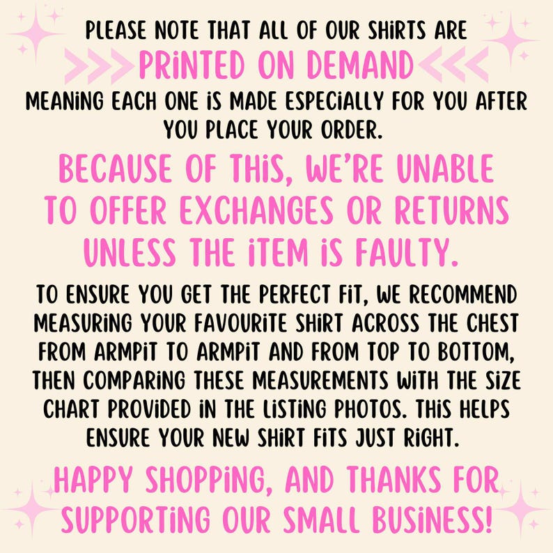 May include: Pink and white text on a light pink background with a message about printed on demand shirts. The text reads: "PLEASE NOTE THAT ALL OF OUR SHIRTS ARE PRINTED ON DEMAND <<<<<<< MEANING EACH ONE IS MADE ESPECIALLY FOR YOU AFTER YOU PLACE YOUR ORDER. BECAUSE OF THIS, WE'RE UNABLE TO OFFER EXCHANGES OR RETURNS UNLESS THE ITEM IS FAULTY. TO ENSURE YOU GET THE PERFECT FIT, WE RECOMMEND MEASURING YOUR FAVOURITE SHIRT ACROSS THE CHEST FROM ARMPIT TO ARMPIT AND FROM TOP TO BOTTOM, THEN COMPARING THESE MEASUREMENTS WITH THE SIZE CHART PROVIDED IN THE LISTING PHOTOS. THIS HELPS ENSURE YOUR NEW SHIRT FITS JUST RIGHT. HAPPY SHOPPING, AND THANKS FOR SUPPORTING OUR SMALL BUSINESS!"