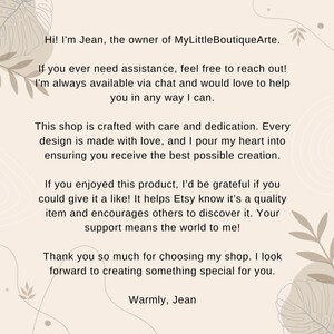 May include: Text on a beige background with a floral design. The text reads: "Hi! I'm Jean, the owner of MyLittleBoutiqueArte. If you ever need assistance, feel free to reach out! I'm always available via chat and would love to help you in any way I can. This shop is crafted with care and dedication. Every design is made with love, and I pour my heart into ensuring you receive the best possible creation. If you enjoyed this product, I'd be grateful if you could give it a like! It helps Etsy know it's a quality item and encourages others to discover it. Your support means the world to me! Thank you so much for choosing my shop. I look forward to creating something special for you. Warmly, Jean"