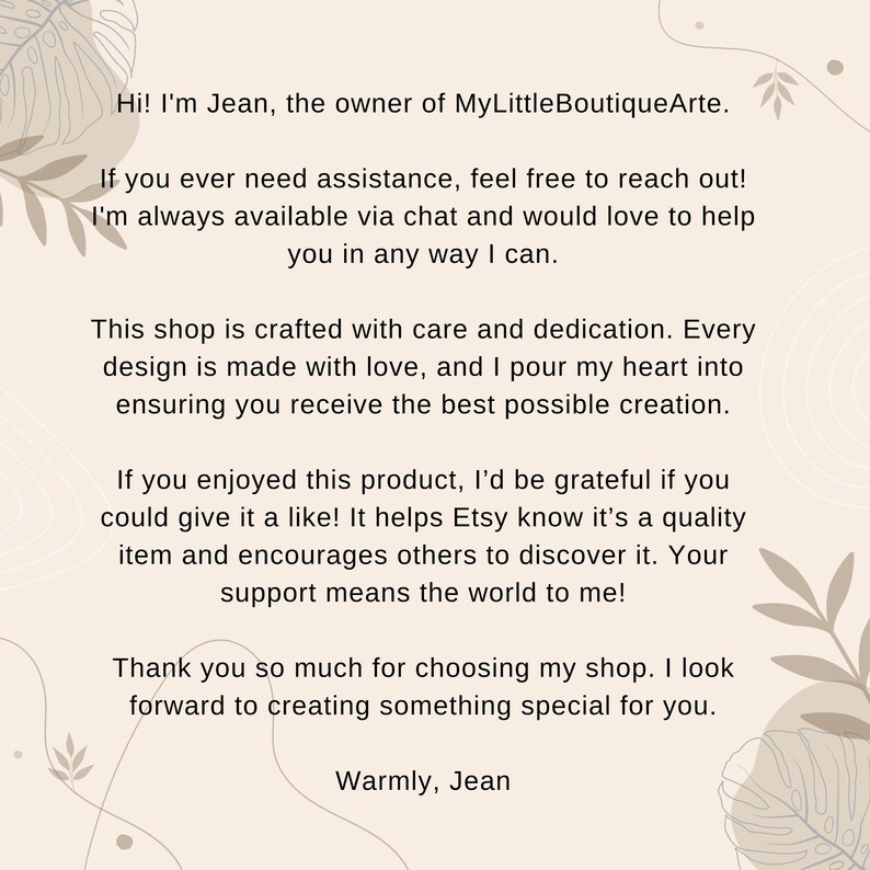 May include: Text on a beige background with a floral design. The text reads: "Hi! I'm Jean, the owner of MyLittleBoutiqueArte. If you ever need assistance, feel free to reach out! I'm always available via chat and would love to help you in any way I can. This shop is crafted with care and dedication. Every design is made with love, and I pour my heart into ensuring you receive the best possible creation. If you enjoyed this product, I'd be grateful if you could give it a like! It helps Etsy know it's a quality item and encourages others to discover it. Your support means the world to me! Thank you so much for choosing my shop. I look forward to creating something special for you. Warmly, Jean"