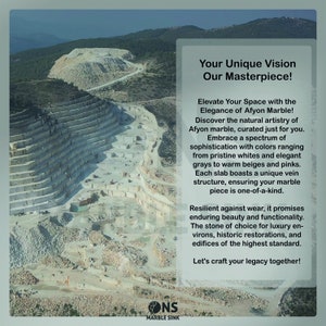 May include: A quarry with white marble rock formations. The text "Your Unique Vision Our Masterpiece!" is displayed on the right side of the image. The text "Elevate Your Space with the Elegance of Afyon Marble!" is displayed below the first line of text. The text "Discover the natural artistry of Afyon marble, curated just for you." is displayed below the second line of text. The text "Embrace a spectrum of sophistication with colours ranging from pristine whites and elegant greys to warm beiges and pinks." is displayed below the third line of text. The text "Each slab boasts a unique vein structure, ensuring your marble piece is one-of-a-kind." is displayed below the fourth line of text. The text "Resilient against wear, it promises enduring beauty and functionality." is displayed below the fifth line of text. The text "The stone of choice for luxury environs, historic restorations, and edifices of the highest standard." is displayed below the sixth line of text. The text "Let's craft your legacy together!" is displayed below the seventh line of text. The text "ONS MARBLE SINK" is displayed in the bottom centre of the image.