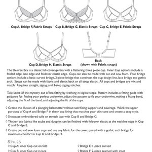 May include: Line drawing illustration of a bra pattern with different cup and bridge styles. The Desiree Bra is a classic full-coverage bra with a flattering three-piece cup. Inner Cup options include a folded edge, lace edge, and foldover elastic edge. Cups can also be made with cut and sew foam. Four bridge options include a basic curved bridge, 2-piece bridge that continues the cup design line, lace bridge, and gothic arch. Straps can be made with fabric and elastic back or all strap elastic. All cups and bridges are mix and match. Requires straight, zigzag, and 3-step zigzag stitches.
