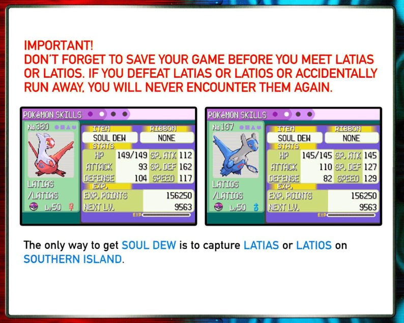 May include: A screenshot of a video game showing the stats of the Pokemon Latias and Latios. The text on the screen reads "IMPORTANT! DON'T FORGET TO SAVE YOUR GAME BEFORE YOU MEET LATIAS OR LATIOS. IF YOU DEFEAT LATIAS OR LATIOS OR ACCIDENTALLY RUN AWAY, YOU WILL NEVER ENCOUNTER THEM AGAIN." The text below the stats reads "The only way to get SOUL DEW is to capture LATIAS or LATIOS on SOUTHERN ISLAND."