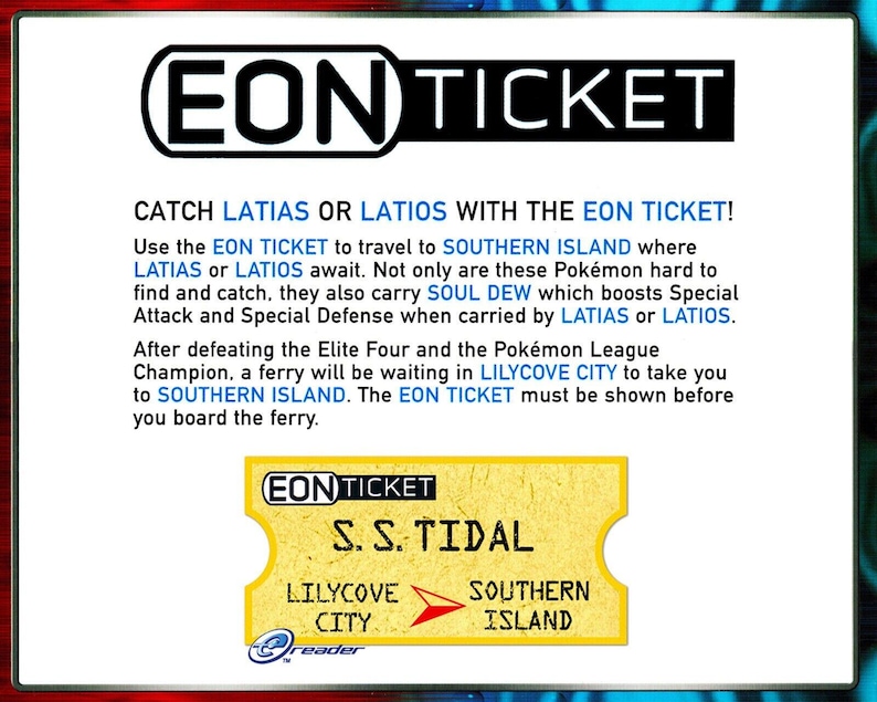 May include: A yellow and red Eon Ticket for the Pokemon video game. The ticket is for the S.S. Tidal ferry to Southern Island, where players can catch Latias or Latios. The ticket also mentions the Pokemon Soul Dew, which boosts Special Attack and Special Defense.