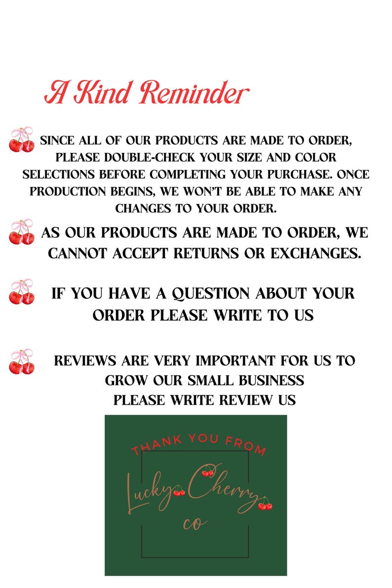 May include: A reminder that all products are made to order, so please double-check your size and color selections before completing your purchase. Once production begins, no changes can be made. Returns and exchanges are not accepted. If you have a question about your order, please write to us. Reviews are very important to help grow the business, so please write a review. Thank you from Lucky Cherry co.