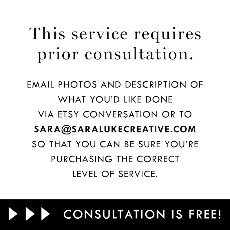 May include: Text on a white background that reads: "This service requires prior consultation. Email photos and description of what you'd like done via Etsy conversation or to sara@saralukecreative.com so that you can be sure you're purchasing the correct level of service. Consultation is free!"