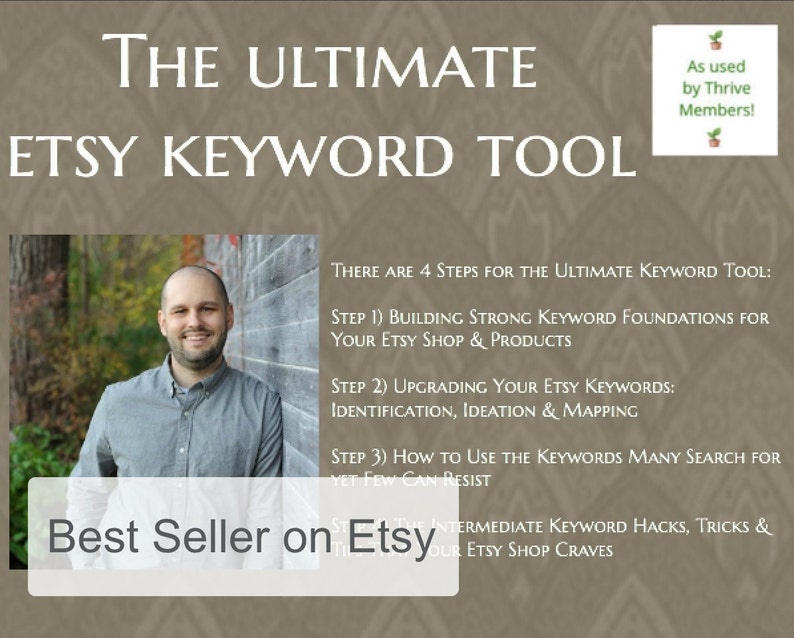 May include: A man smiles at the camera in front of a wooden wall. The text "THE ULTIMATE ETSY KEYWORD TOOL" is at the top of the image. The text "Best Seller on Etsy" is at the bottom of the image. The text "THERE ARE 4 STEPS FOR THE ULTIMATE KEYWORD TOOL:" is in the middle of the image. The text "STEP 1) BUILDING STRONG KEYWORD FOUNDATIONS FOR YOUR ETSY SHOP & PRODUCTS" is below the first line of text. The text "STEP 2) UPGRADING YOUR ETSY KEYWORDS: IDENTIFICATION, IDEATION & MAPPING" is below the second line of text. The text "STEP 3) HOW TO USE THE KEYWORDS MANY SEARCH FOR YET FEW CAN RESIST" is below the third line of text. The text "INTERMEDIATE KEYWORD HACKS, TRICKS & OUR ETSY SHOP CRAVES" is below the fourth line of text.