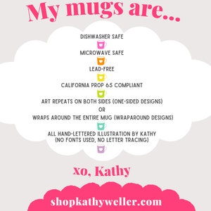 May include: A pink cloud with text that reads "My mugs are..." and lists features of the mugs, including dishwasher safe, microwave safe, lead-free, California Prop 65 compliant, art repeats on both sides, wraps around the entire mug, all hand-lettered illustration by Kathy (no fonts used, no letter tracing). The text also includes "xo, Kathy" and "shopkathyweller.com".