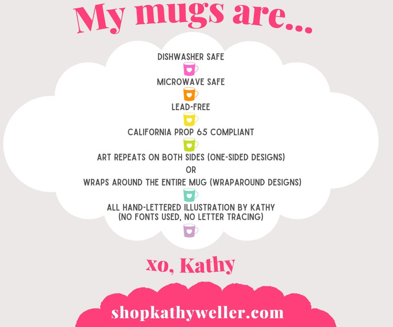 May include: A pink cloud with text that reads "My mugs are..." and lists features of the mugs, including dishwasher safe, microwave safe, lead-free, California Prop 65 compliant, art repeats on both sides, wraps around the entire mug, all hand-lettered illustration by Kathy (no fonts used, no letter tracing). The text also includes "xo, Kathy" and "shopkathyweller.com".