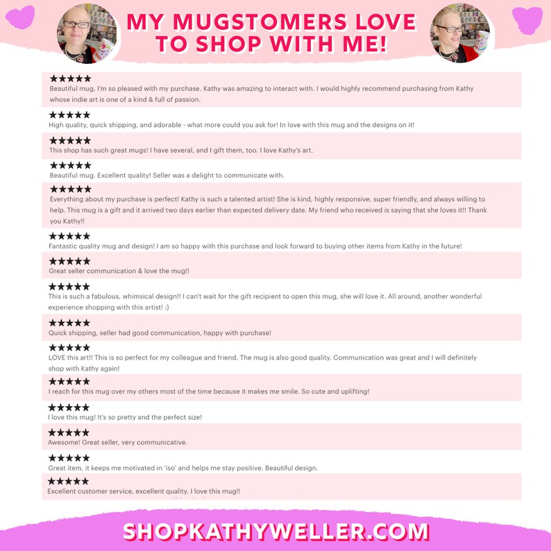 May include: A collage of customer reviews for a shop called "ShopKathyWeller.com". The reviews are positive and highlight the quality of the mugs, the artist's talent, and the excellent customer service. The reviews are displayed on a pink background with a heart at the top.