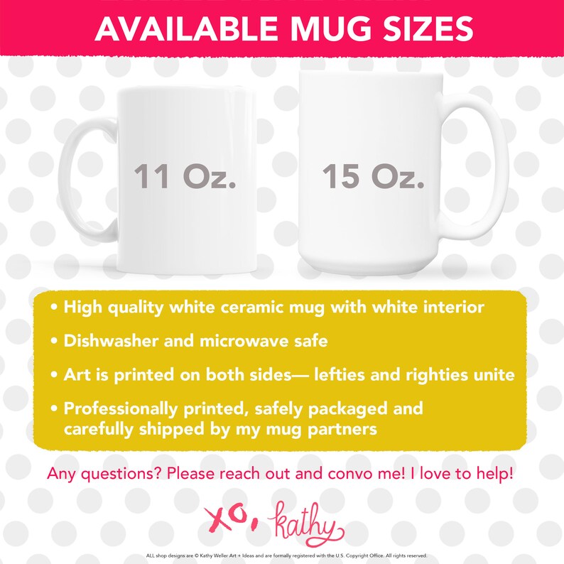 May include: Two white ceramic mugs, one 11 ounce and one 15 ounce, with the text "AVAILABLE MUG SIZES" at the top. The mugs are on a white background with pink polka dots. The text "High quality white ceramic mug with white interior", "Dishwasher and microwave safe", "Art is printed on both sides - lefties and righties unite", "Professionally printed, safely packaged and carefully shipped by my mug partners" is listed below the mugs. The text "Any questions? Please reach out and convo me! I love to help! XO, kathy" is at the bottom of the image.