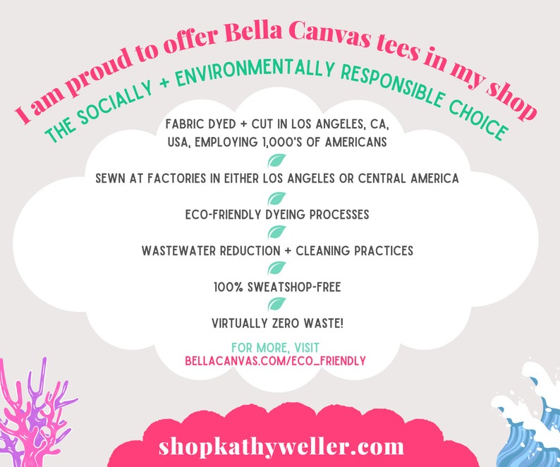 May include: A graphic with a pink cloud and text that reads "I am proud to offer Bella Canvas tees in my shop THE SOCIALLY + ENVIRONMENTALLY RESPONSIBLE CHOICE FABRIC DYED + CUT IN LOS ANGELES, CA, USA, EMPLOYING 1,000'S OF AMERICANS SEWN AT FACTORIES IN EITHER LOS ANGELES OR CENTRAL AMERICA ECO-FRIENDLY DYEING PROCESSES WASTEWATER REDUCTION + CLEANING PRACTICES 100% SWEATSHOP-FREE VIRTUALLY ZERO WASTE! FOR MORE, VISIT BELLACANVAS.COM/ECO_FRIENDLY shopkathyweller.com".