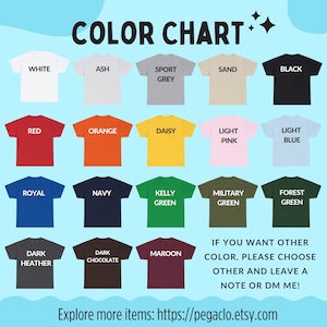 May include: Color chart showing 16 different t-shirt colors. The colors include white, ash, sport grey, sand, black, red, orange, daisy, light pink, light blue, royal, navy, kelly green, military green, forest green, dark heather, dark chocolate, and maroon. The text "IF YOU WANT OTHER COLOR, PLEASE CHOOSE OTHER AND LEAVE A NOTE OR DM ME!" is at the bottom of the chart. The text "Explore more items: https://pegaclo.etsy.com" is at the bottom of the chart.