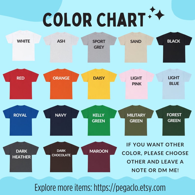 May include: Color chart showing 16 different t-shirt colors. The colors include white, ash, sport grey, sand, black, red, orange, daisy, light pink, light blue, royal, navy, kelly green, military green, forest green, dark heather, dark chocolate, and maroon. The text "IF YOU WANT OTHER COLOR, PLEASE CHOOSE OTHER AND LEAVE A NOTE OR DM ME!" is at the bottom of the chart. The text "Explore more items: https://pegaclo.etsy.com" is at the bottom of the chart.