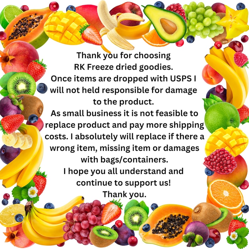 May include: A colorful border of fruits and vegetables surrounds a text message about a small business that sells dried fruit and vegetable snacks. The text reads: "Thank you for choosing RK Freeze dried goodies. Once items are dropped with USPS I will not held responsible for damage to the product. As small business it is not feasible to replace product and pay more shipping costs. I absolutely will replace if there a wrong item, missing item or damages with bags/containers. I hope you all understand and continue to support us! Thank you."