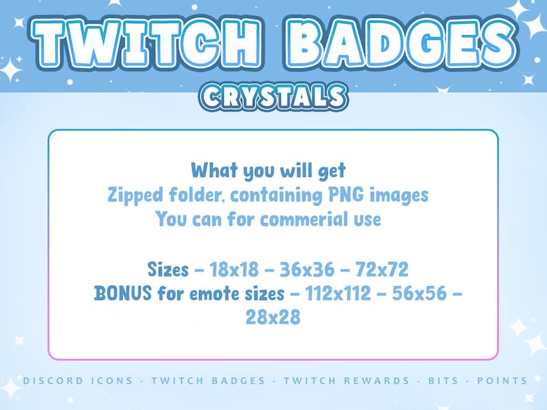May include: A digital graphic featuring the text TWITCH BADGES CRYSTALS. Below, a box lists: What you will get, Zipped folder, containing PNG images, You can for commercial use, Sizes - 18x18 - 36x36 - 72x72, BONUS for emote sizes - 112x112 - 56x56 - 28x28.