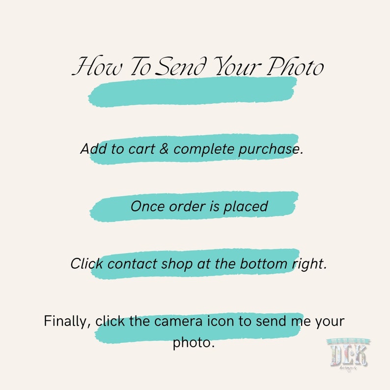 May include: An instructional graphic with the heading How To Send Your Photo in black text. It features four steps with turquoise brush stroke highlights: Add to cart & complete purchase, Once order is placed, Click contact shop at the bottom right, and Finally, click the camera icon to send me your photo. A small logo is in the corner.