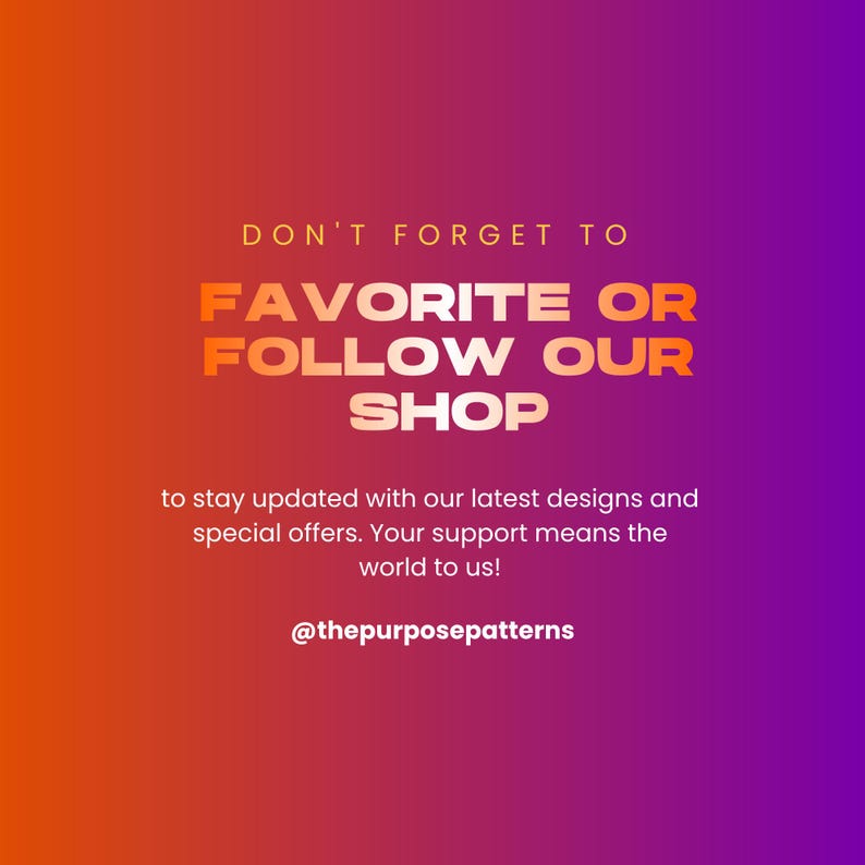 May include: A square graphic with an orange to purple gradient background featuring the text: DON'T FORGET TO FAVORITE OR FOLLOW OUR SHOP to stay updated with our latest designs and special offers. Your support means the world to us! @thepurposepatterns