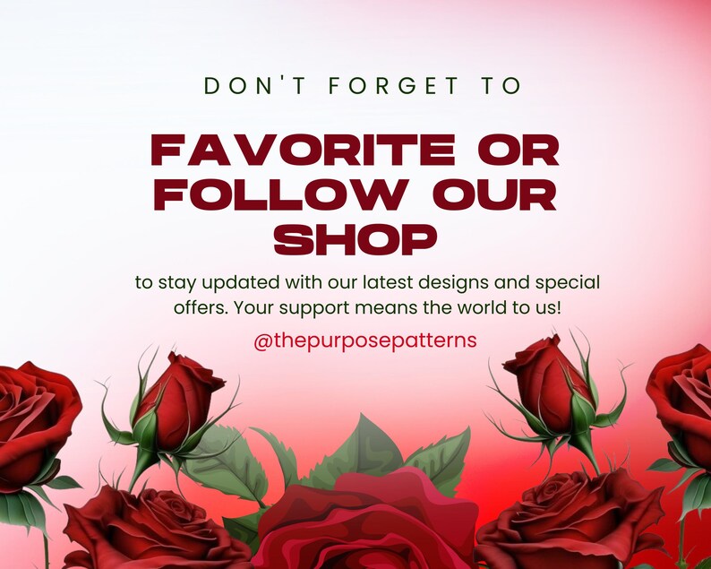 May include: Graphic with red roses and text that says "DON'T FORGET TO FAVORITE OR FOLLOW OUR SHOP to stay updated with our latest designs and special offers. Your support means the world to us! @thepurposepatterns"